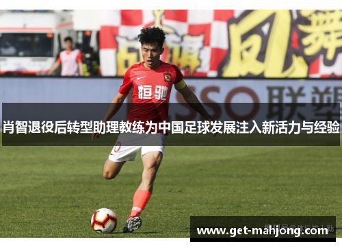 肖智退役后转型助理教练为中国足球发展注入新活力与经验