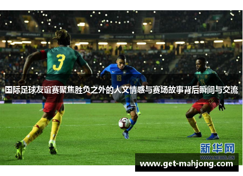 国际足球友谊赛聚焦胜负之外的人文情感与赛场故事背后瞬间与交流